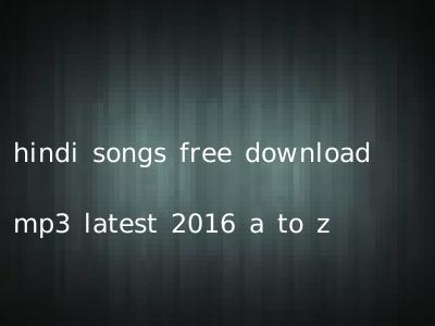 hindi songs free download mp3 latest 2016 a to z