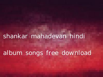 shankar mahadevan hindi album songs free download